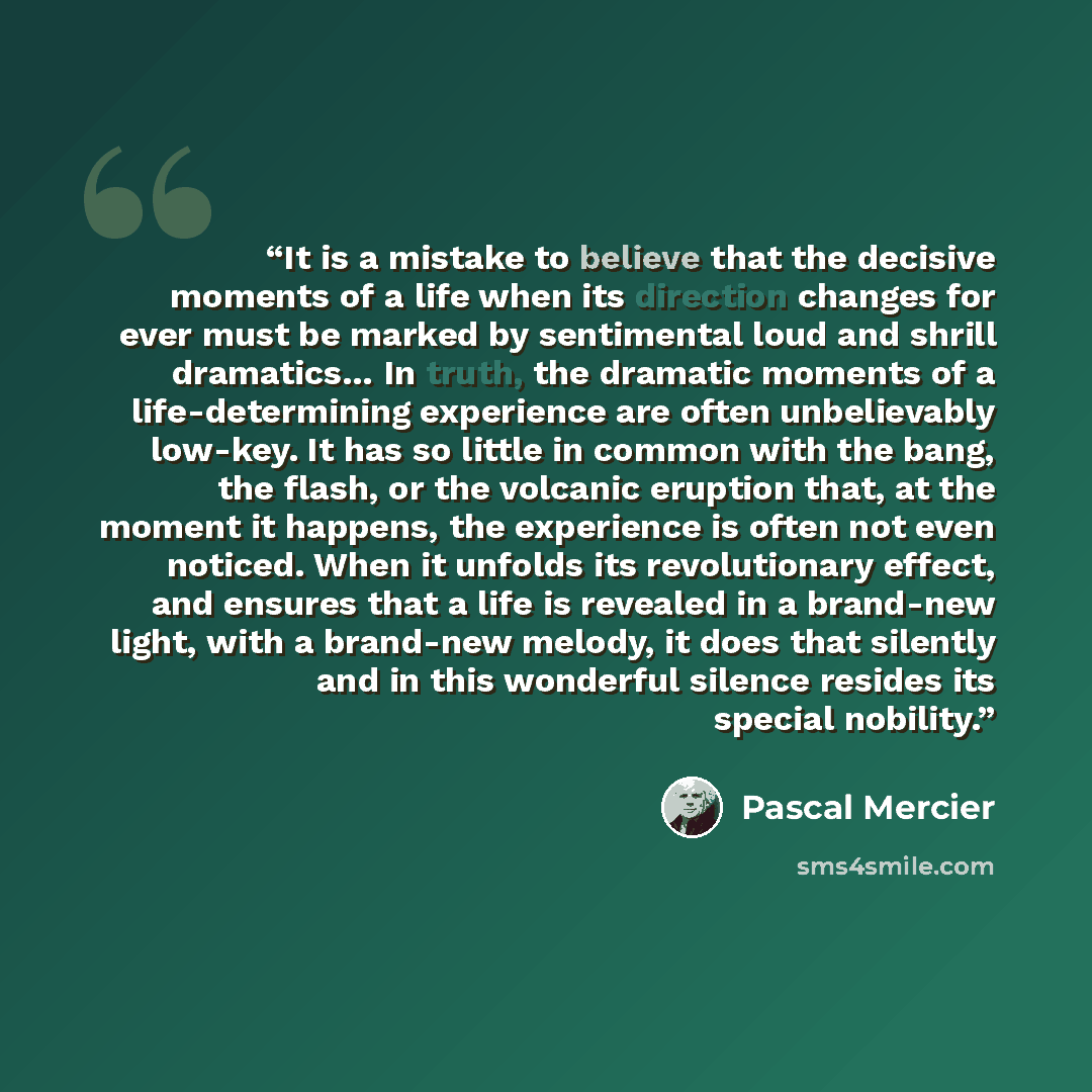 “It is a mistake to believe that the decisive moments of a life when its direction changes for ever must be marked by sentimental loud and shrill dramatics… In truth, the dramatic moments of a life-determining experience are often unbelievably low-key. It has so little in common with the bang, the…” quote by Pascal Mercier