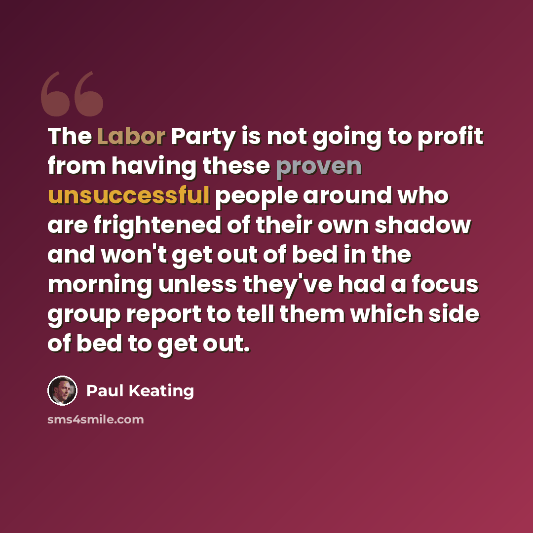 “The Labor Party is not going to profit from having these proven unsuccessful people around who are frightened of their own shadow and won't get out of bed in the morning unless they've had a focus group report to tell them which side of bed to get out.” quote by Paul Keating