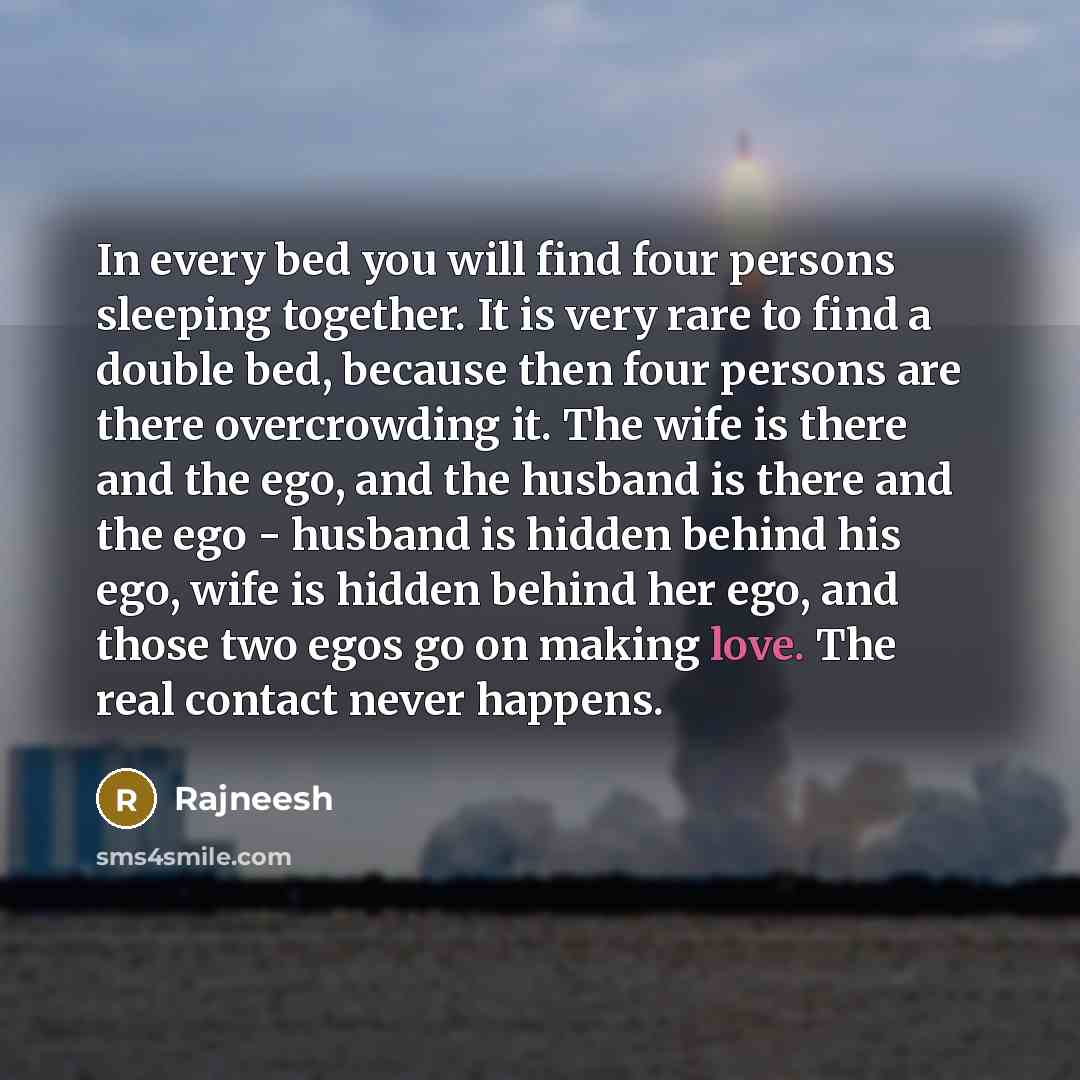 “In every bed you will find four persons sleeping together. It is very rare to find a double bed, because then four persons are there overcrowding it. The wife is there and the ego, and the husband is there and the ego - husband is hidden behind his ego, wife is hidden behind her ego, and those two…” quote by Rajneesh