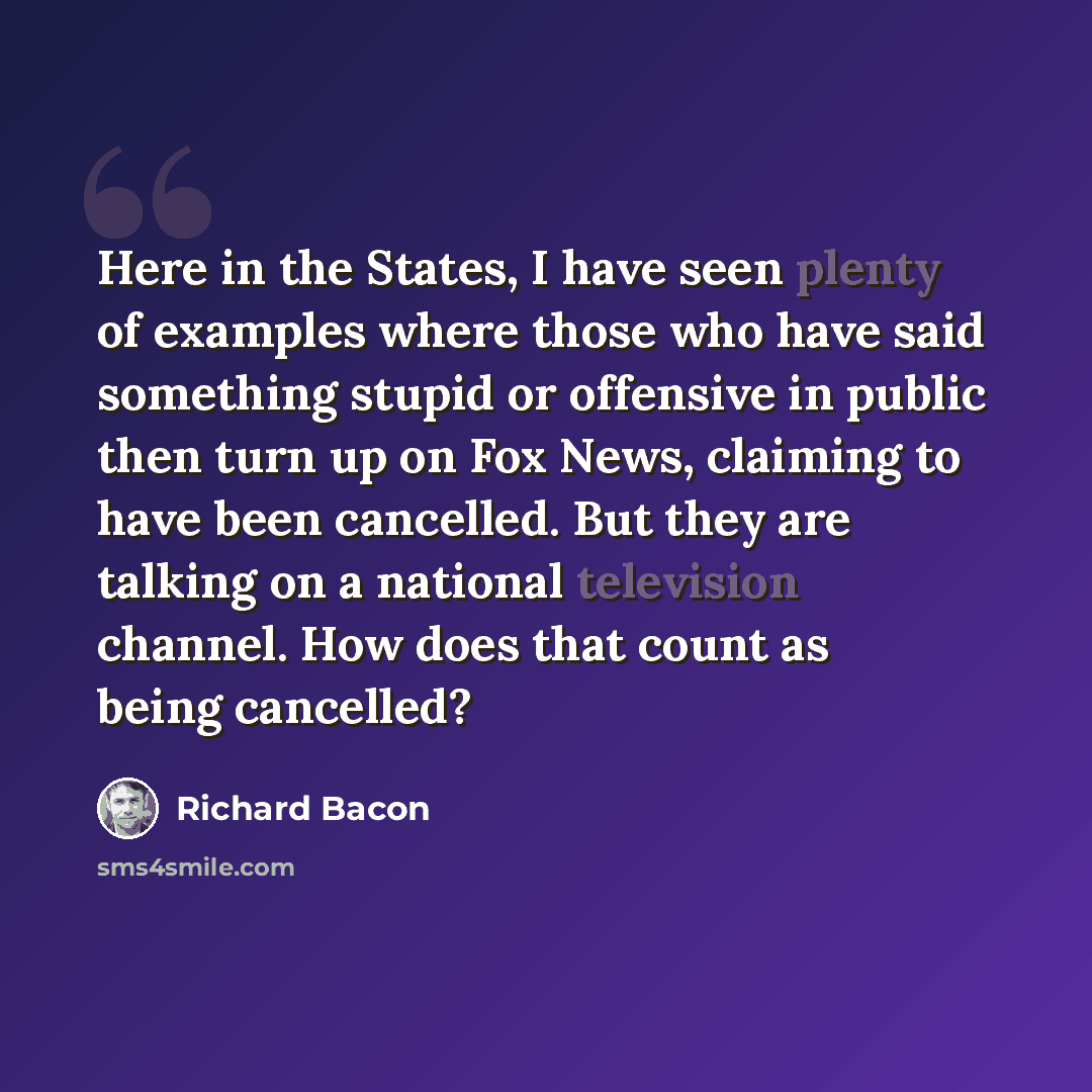 “Here in the States, I have seen plenty of examples where those who have said something stupid or offensive in public then turn up on Fox News, claiming to have been cancelled. But they are talking on a national television channel. How does that count as being cancelled?” quote by Richard Bacon