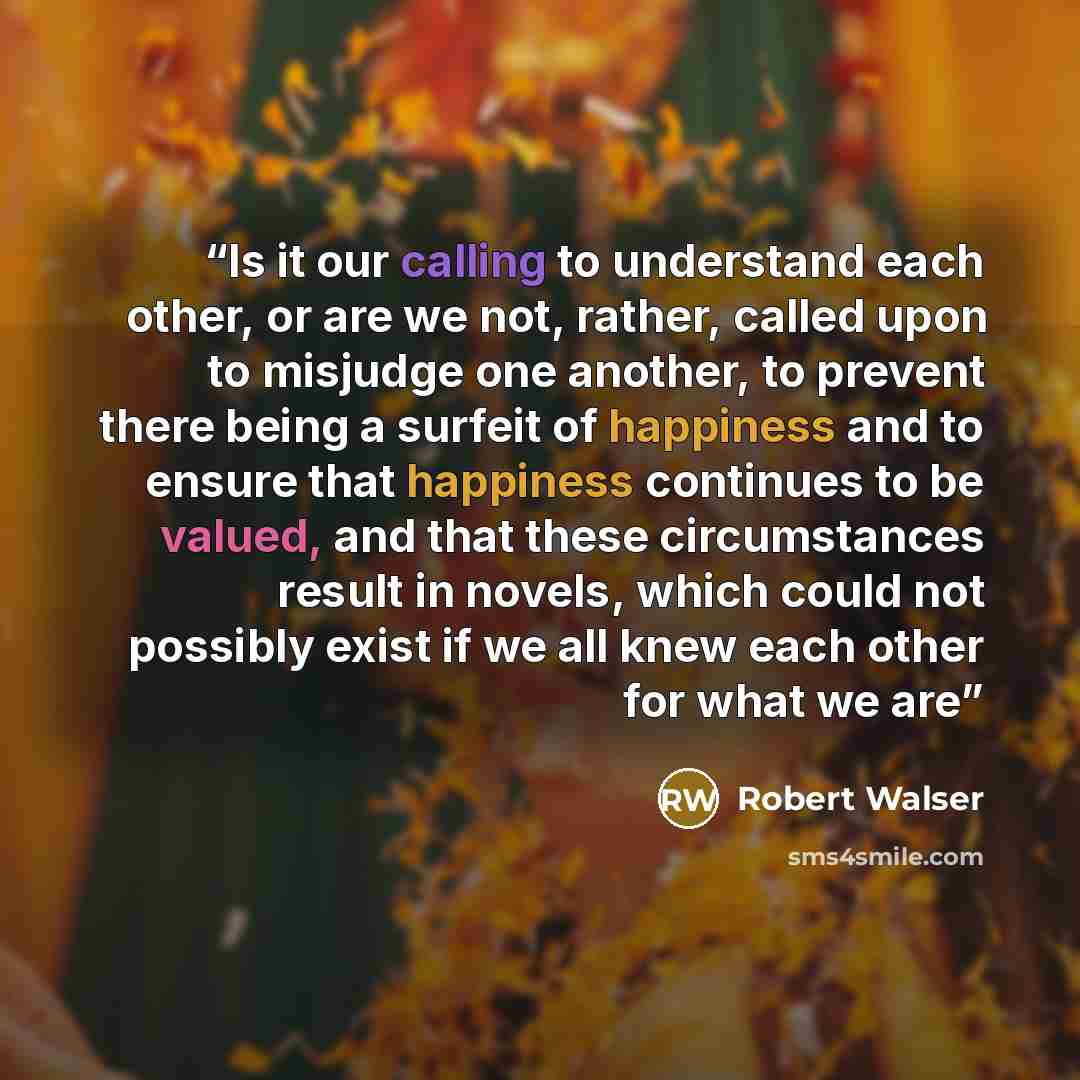 “Is it our calling to understand each other, or are we not, rather, called upon to misjudge one another, to prevent there being a surfeit of happiness and to ensure that happiness continues to be valued, and that these circumstances result in novels, which could not possibly exist if we all knew…” quote by Robert Walser