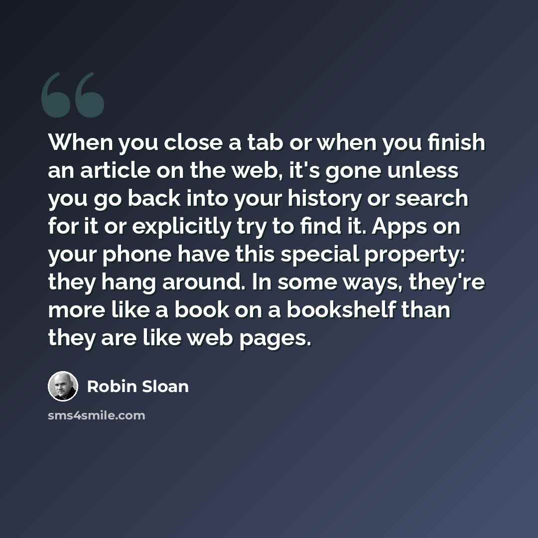 “When you close a tab or when you finish an article on the web, it's gone unless you go back into your history or search for it or explicitly try to find it. Apps on your phone have this special property: they hang around. In some ways, they're more like a book on a bookshelf than they are like web…” quote by Robin Sloan