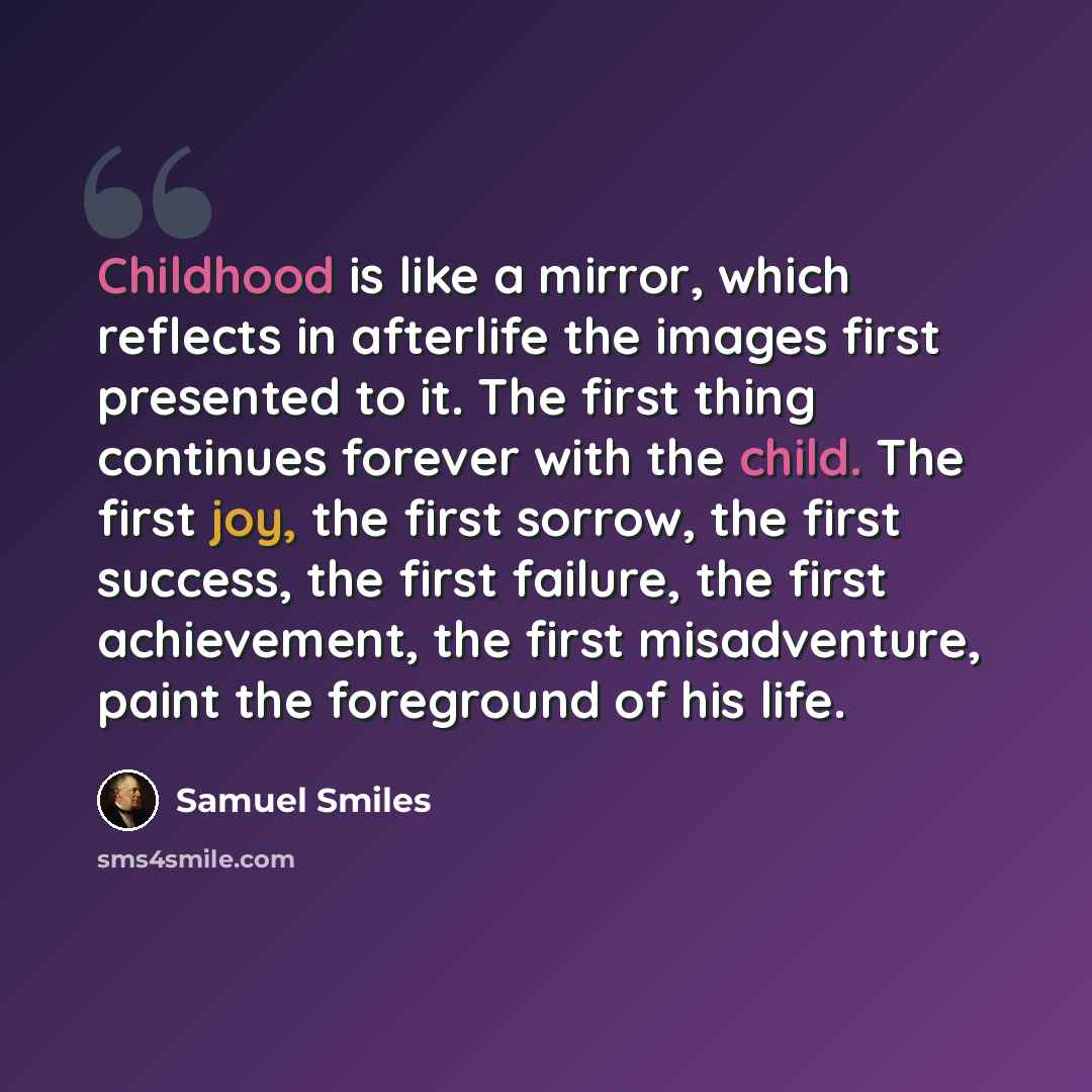“Childhood is like a mirror, which reflects in afterlife the images first presented to it. The first thing continues forever with the child. The first joy, the first sorrow, the first success, the first failure, the first achievement, the first misadventure, paint the foreground of his life.” quote by Samuel Smiles