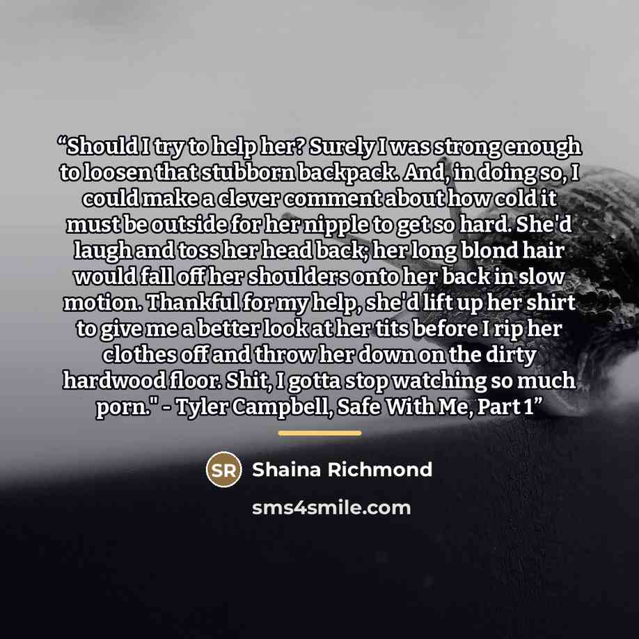 “Should I try to help her? Surely I was strong enough to loosen that stubborn backpack. And, in doing so, I could make a clever comment about how cold it must be outside for her nipple to get so hard. She'd laugh and toss her head back; her long blond hair would fall off her shoulders onto her back…” quote by Shaina Richmond