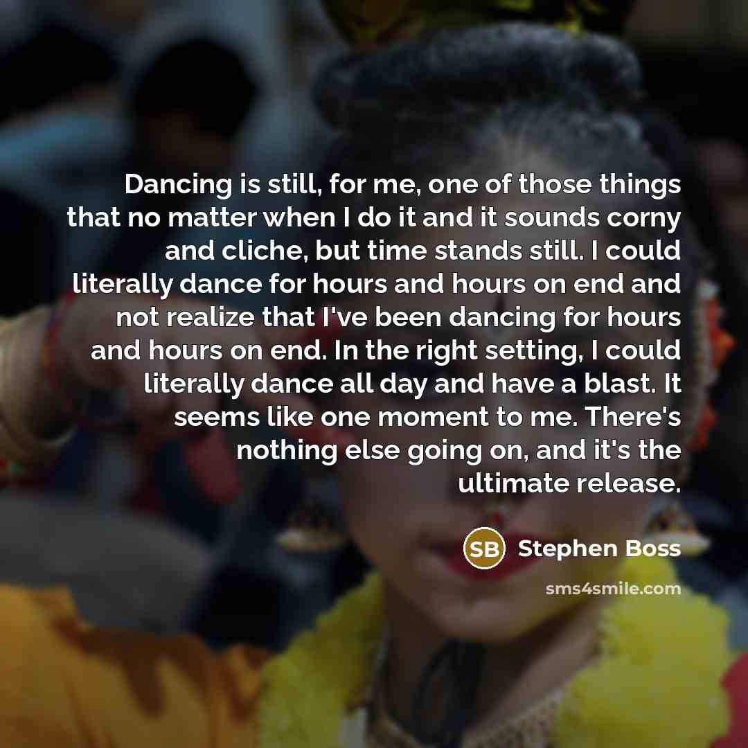 “Dancing is still, for me, one of those things that no matter when I do it and it sounds corny and cliche, but time stands still. I could literally dance for hours and hours on end and not realize that I've been dancing for hours and hours on end. In the right setting, I could literally dance all…” quote by Stephen Boss
