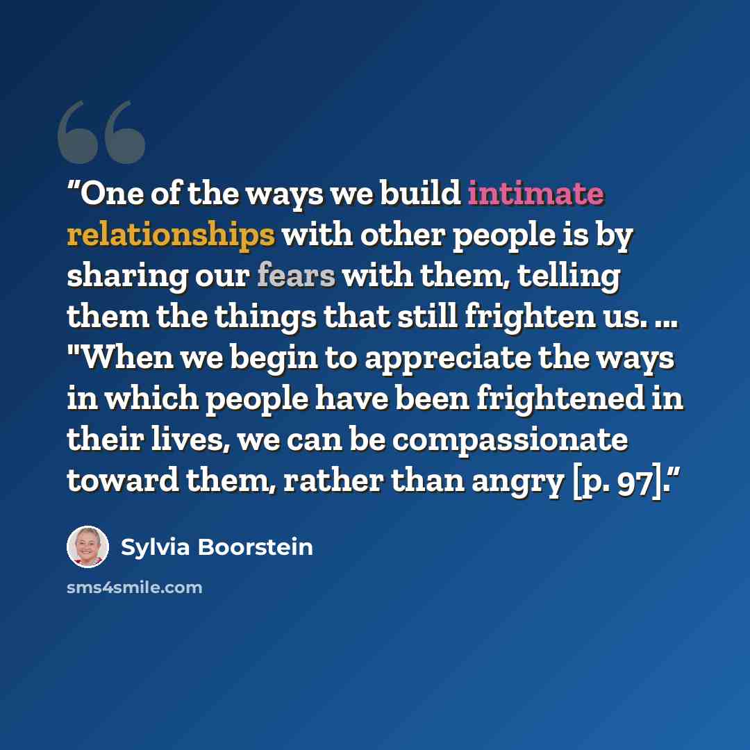 “One of the ways we build intimate relationships with other people is by sharing our fears with them, telling them the things that still frighten us. ... "When we begin to appreciate the ways in which people have been frightened in their lives, we can be compassionate toward them, rather than angry…” quote by Sylvia Boorstein