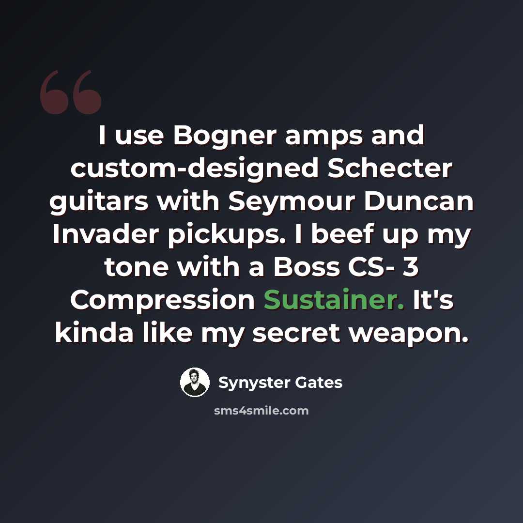 “I use Bogner amps and custom-designed Schecter guitars with Seymour Duncan Invader pickups. I beef up my tone with a Boss CS- 3 Compression Sustainer. It's kinda like my secret weapon.” quote by Synyster Gates