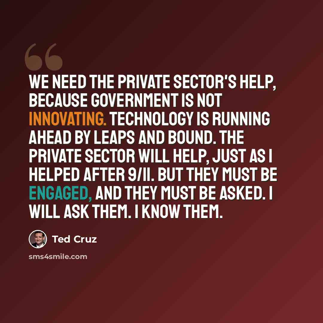 “We need the private sector's help, because government is not innovating. Technology is running ahead by leaps and bound. The private sector will help, just as I helped after 9/11. But they must be engaged, and they must be asked. I will ask them. I know them.” quote by Ted Cruz
