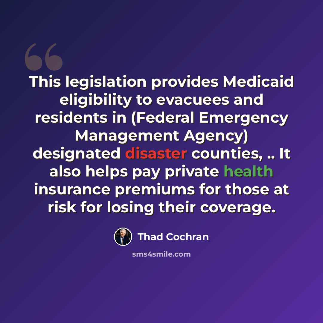 “This legislation provides Medicaid eligibility to evacuees and residents in (Federal Emergency Management Agency) designated disaster counties, .. It also helps pay private health insurance premiums for those at risk for losing their coverage.” quote by Thad Cochran