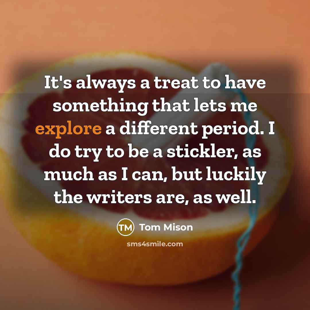 “It's always a treat to have something that lets me explore a different period. I do try to be a stickler, as much as I can, but luckily the writers are, as well.” quote by Tom Mison