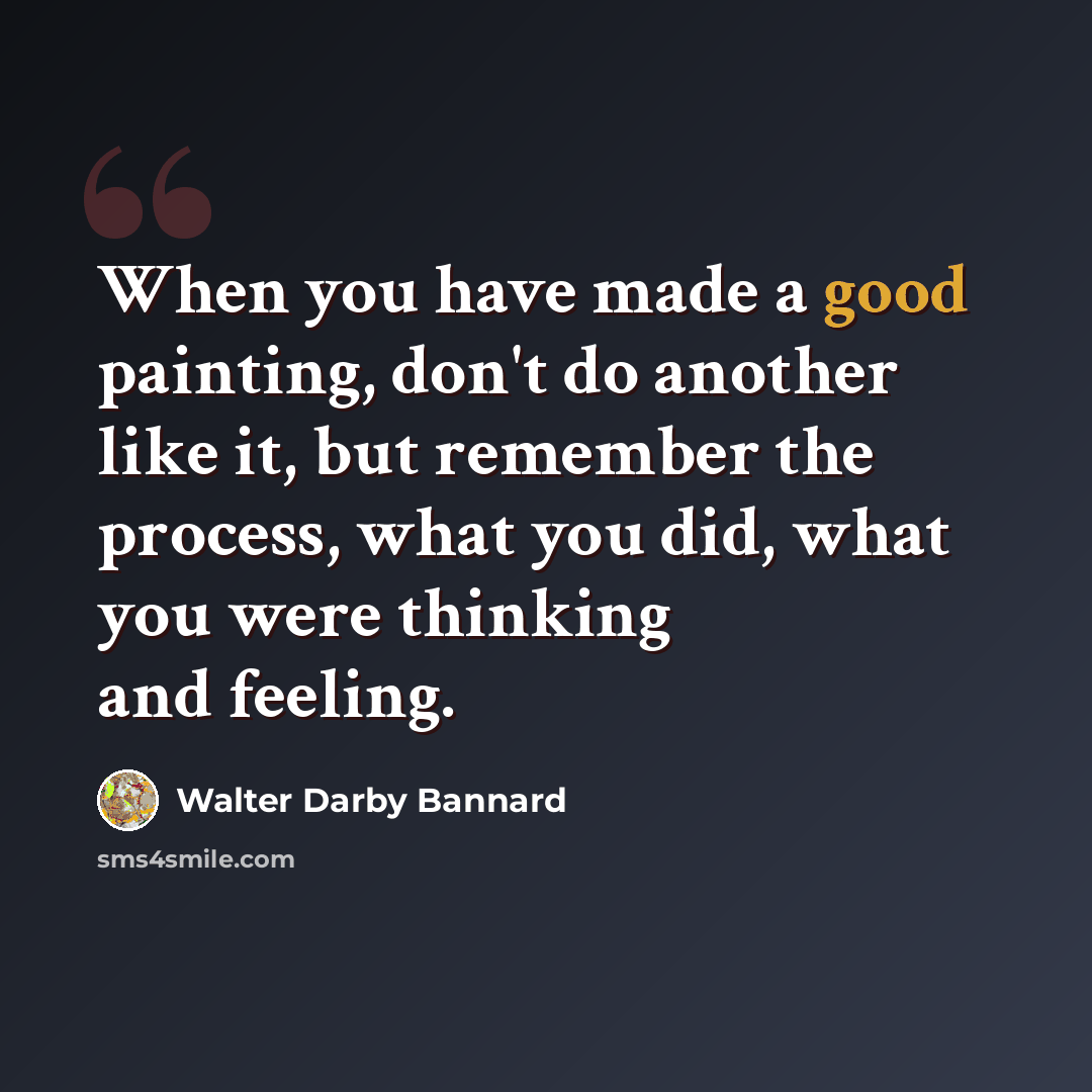 “When you have made a good painting, don't do another like it, but remember the process, what you did, what you were thinking and feeling.” quote by Walter Darby Bannard