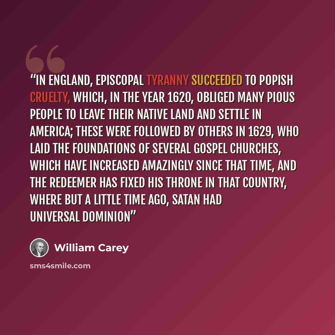 “In England, episcopal tyranny succeeded to popish cruelty, which, in the year 1620, obliged many pious people to leave their native land and settle in America; these were followed by others in 1629, who laid the foundations of several gospel churches, which have increased amazingly since that…” quote by William Carey