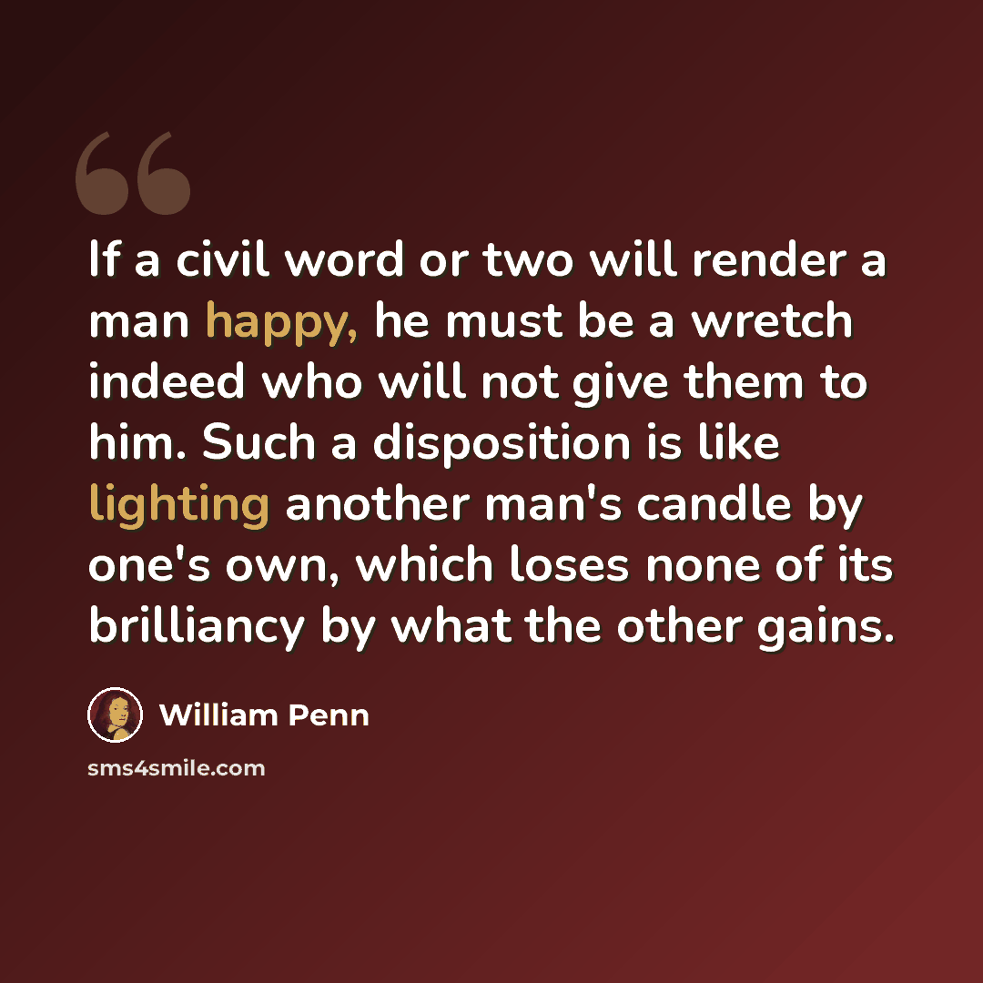 “If a civil word or two will render a man happy, he must be a wretch indeed who will not give them to him. Such a disposition is like lighting another man's candle by one's own, which loses none of its brilliancy by what the other gains.” quote by William Penn
