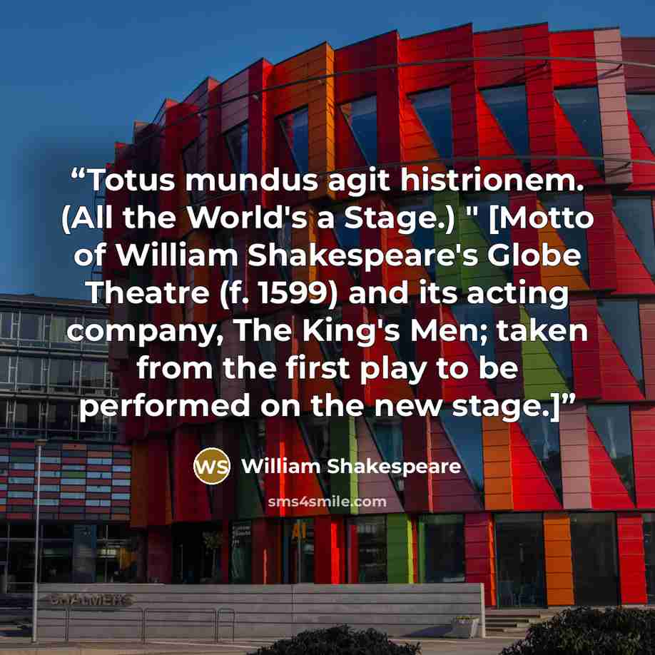 “Totus mundus agit histrionem. (All the World's a Stage.) " [Motto of William Shakespeare's Globe Theatre (f. 1599) and its acting company, The King's Men; taken from the first play to be performed on the new stage.]” quote by William Shakespeare