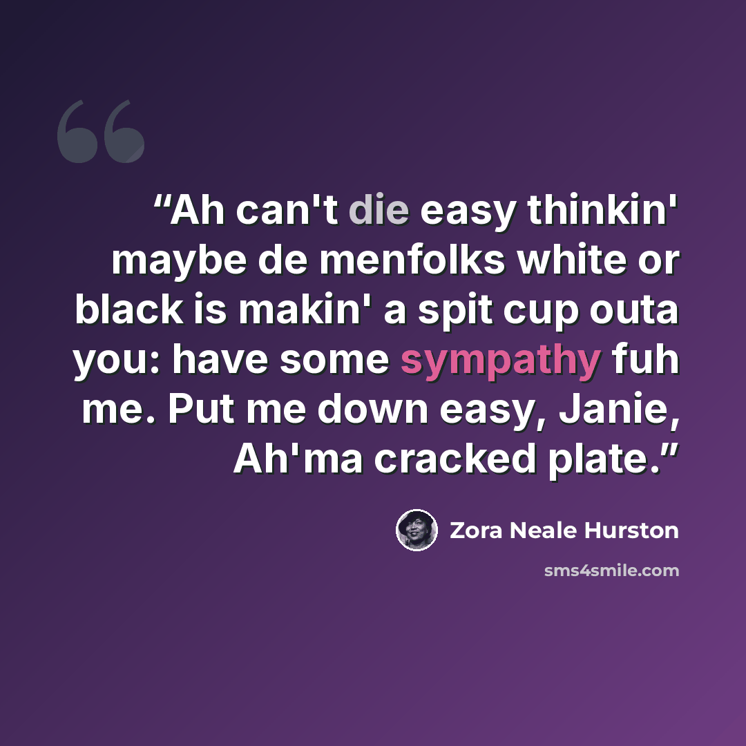 “Ah can't die easy thinkin' maybe de menfolks white or black is makin' a spit cup outa you: have some sympathy fuh me. Put me down easy, Janie, Ah'ma cracked plate.” quote by Zora Neale Hurston