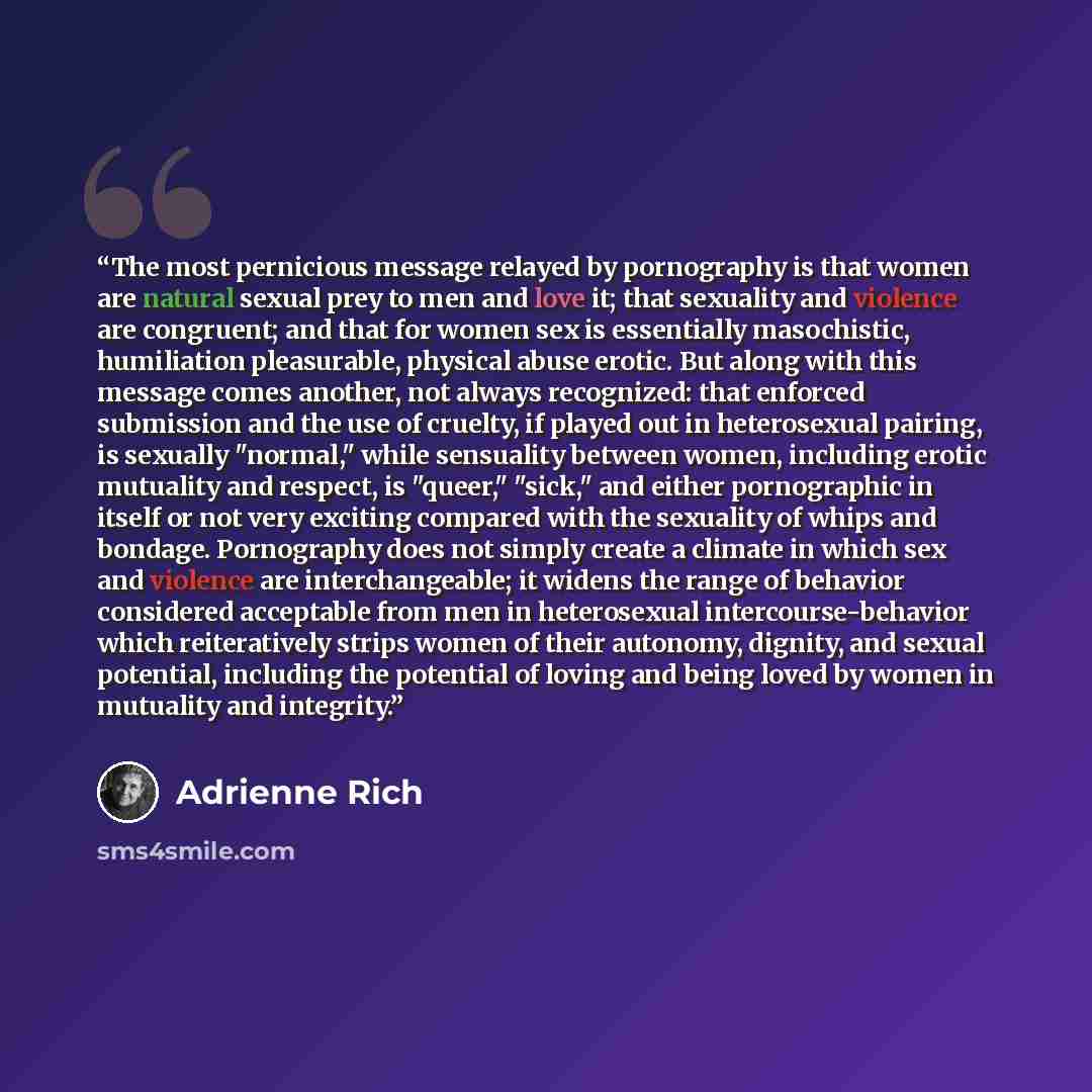 “The most pernicious message relayed by pornography is that women are natural sexual prey to men and love it; that sexuality and violence are congruent; and that for women sex is essentially masochistic, humiliation pleasurable, physical abuse erotic. But along with this message comes another, not…” quote by Adrienne Rich
