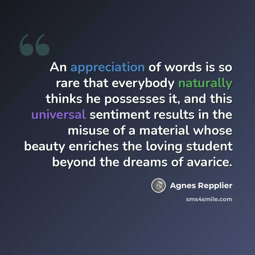 “An appreciation of words is so rare that everybody naturally thinks he possesses it, and this universal sentiment results in the misuse of a material whose beauty enriches the loving student beyond the dreams of avarice.” quote by Agnes Repplier