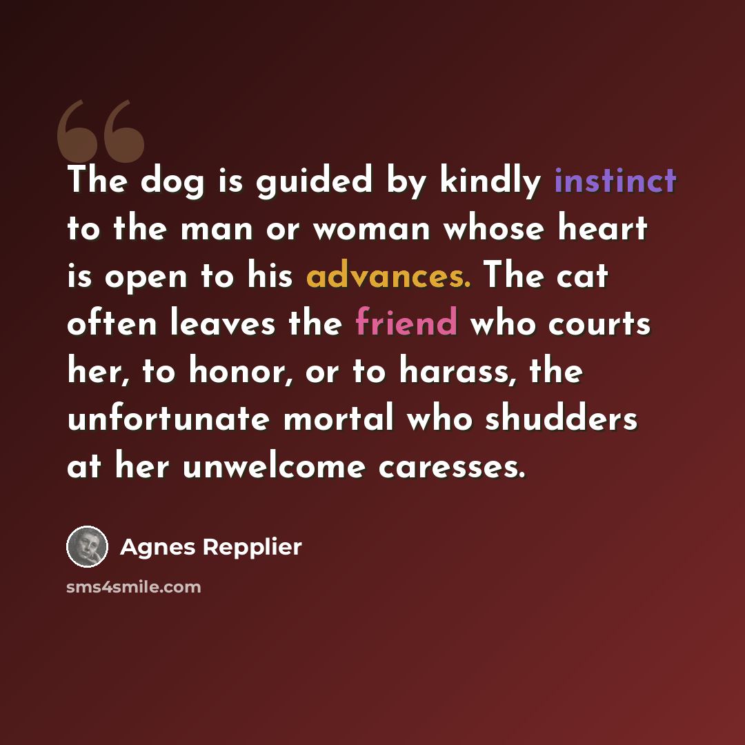 “The dog is guided by kindly instinct to the man or woman whose heart is open to his advances. The cat often leaves the friend who courts her, to honor, or to harass, the unfortunate mortal who shudders at her unwelcome caresses.” quote by Agnes Repplier