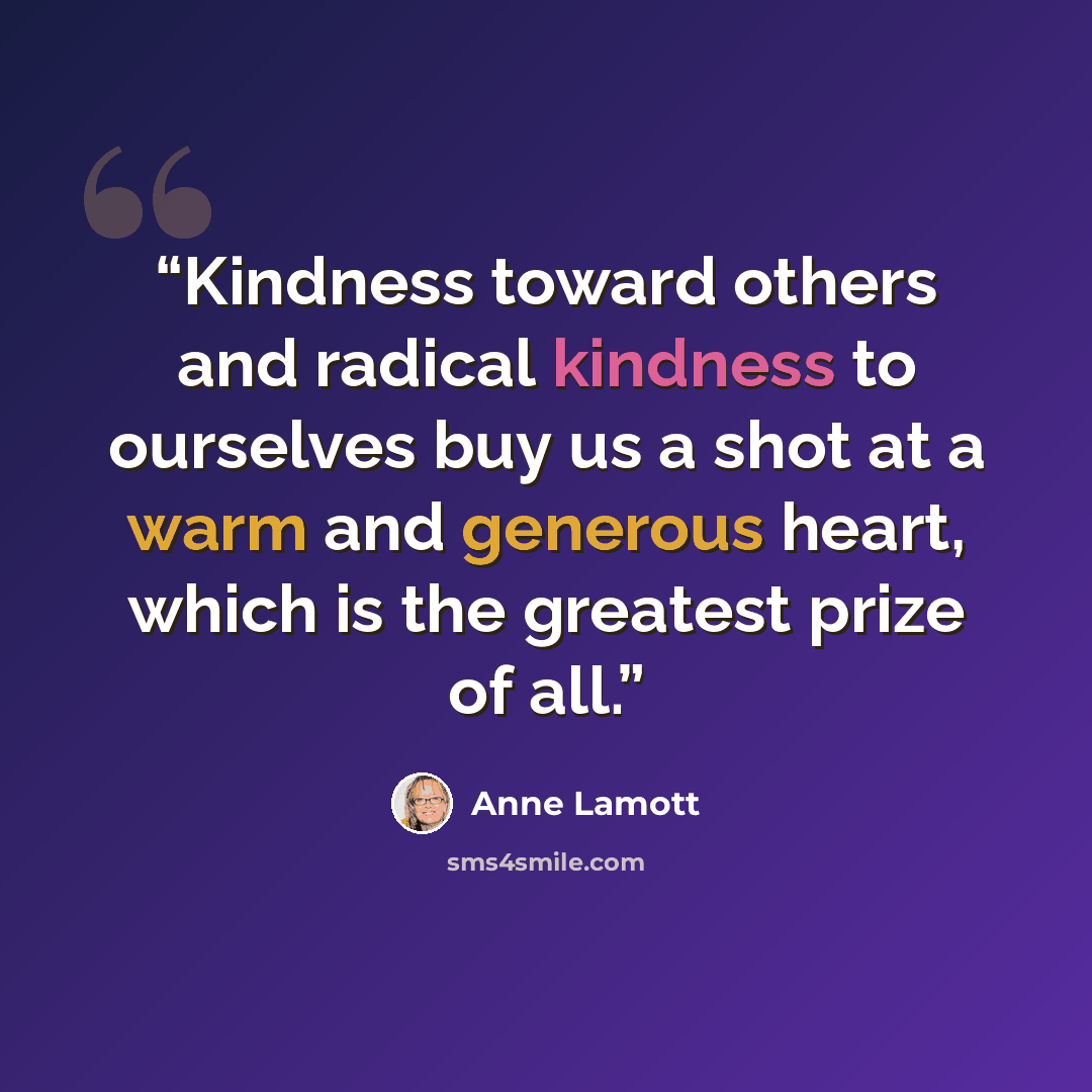 “Kindness toward others and radical kindness to ourselves buy us a shot at a warm and generous heart, which is the greatest prize of all.” quote by Anne Lamott