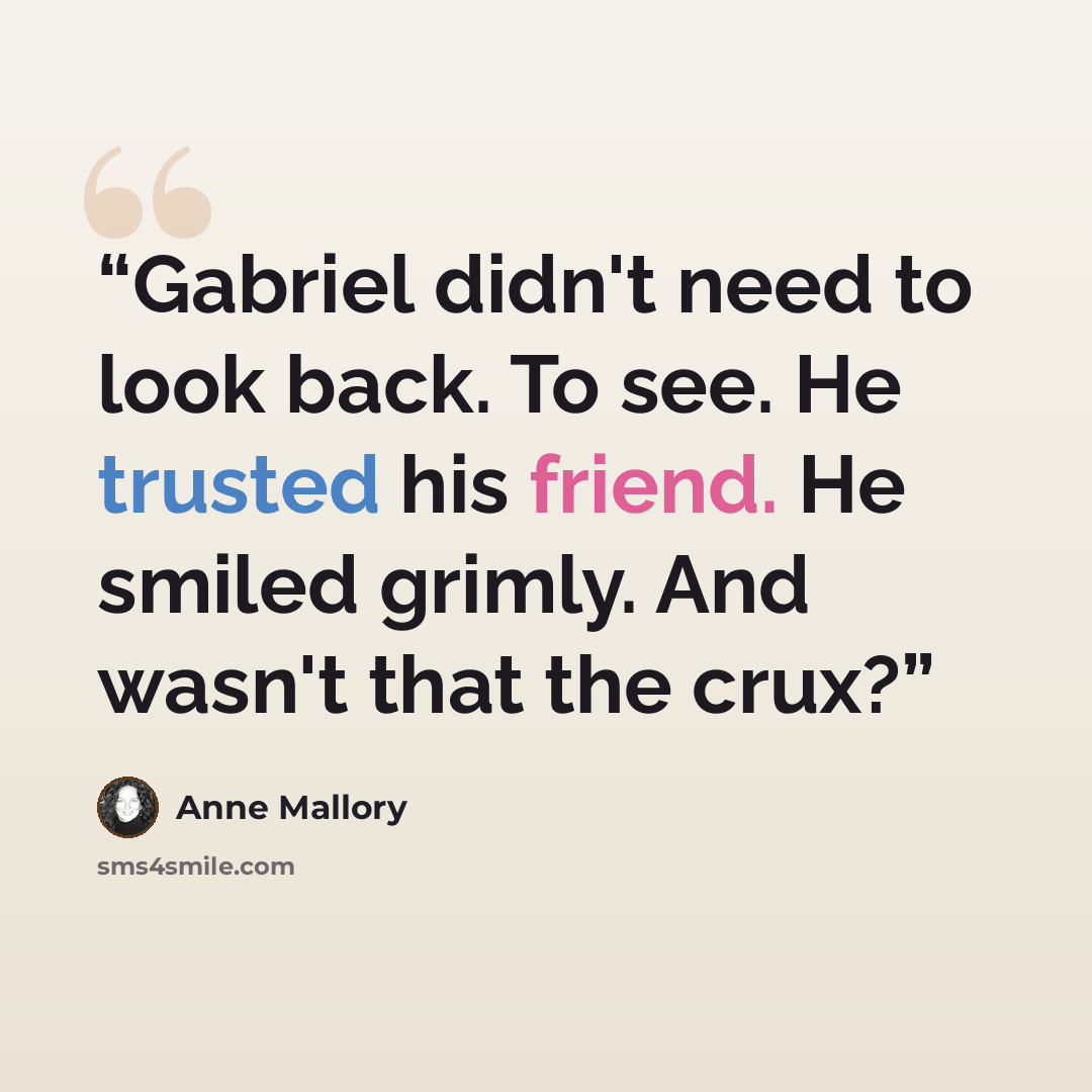 “Gabriel didn't need to look back. To see. He trusted his friend. He smiled grimly. And wasn't that the crux?” quote by Anne Mallory
