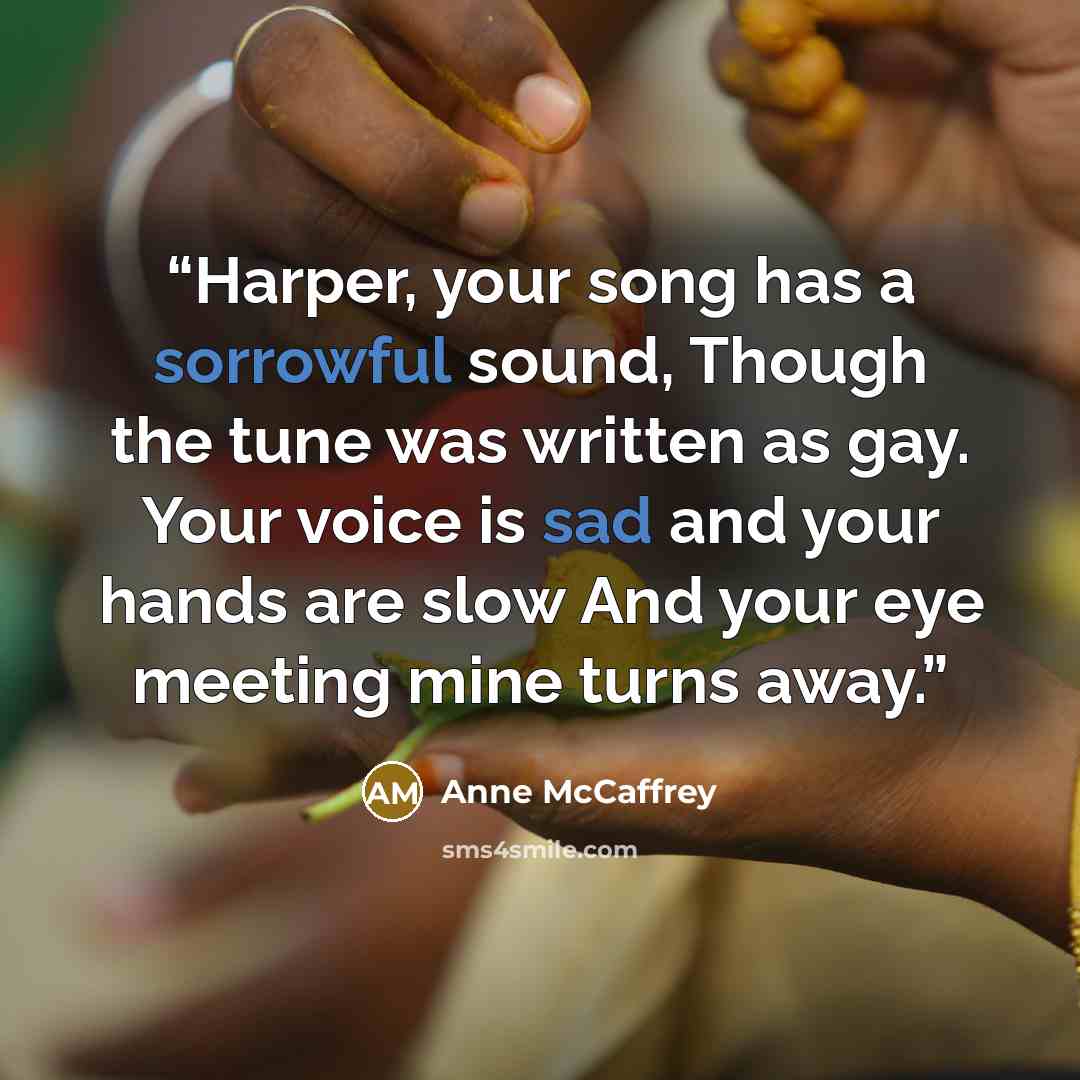 “Harper, your song has a sorrowful sound, Though the tune was written as gay. Your voice is sad and your hands are slow And your eye meeting mine turns away.” quote by Anne McCaffrey