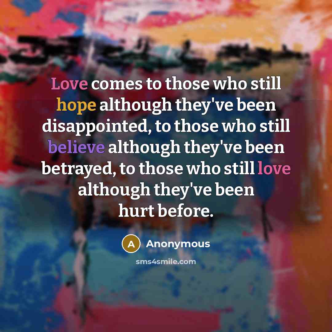 “Love comes to those who still hope although they've been disappointed, to those who still believe although they've been betrayed, to those who still love although they've been hurt before.” quote by Anonymous