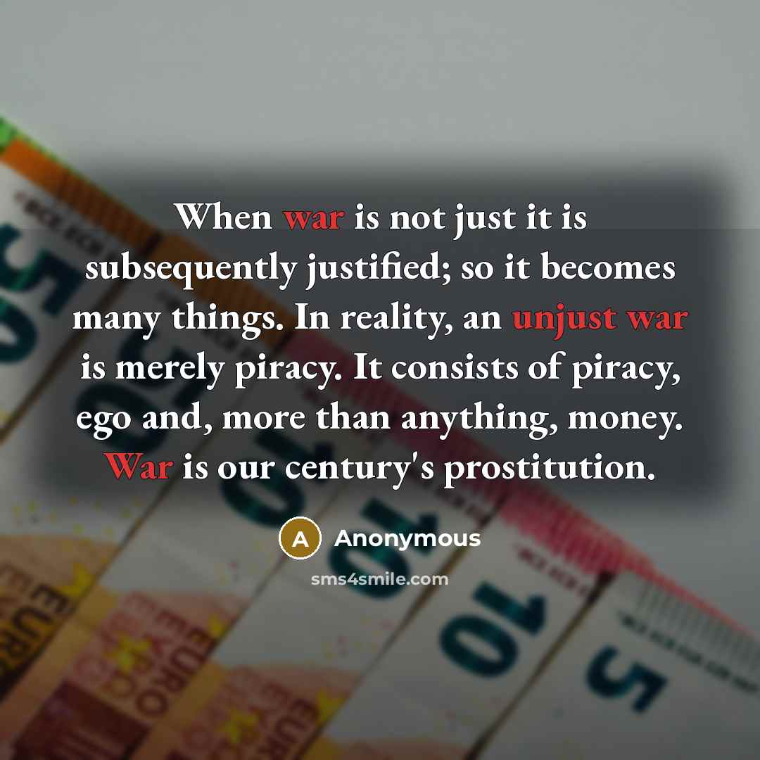 “When war is not just it is subsequently justified; so it becomes many things. In reality, an unjust war is merely piracy. It consists of piracy, ego and, more than anything, money. War is our century's prostitution.” quote by Anonymous