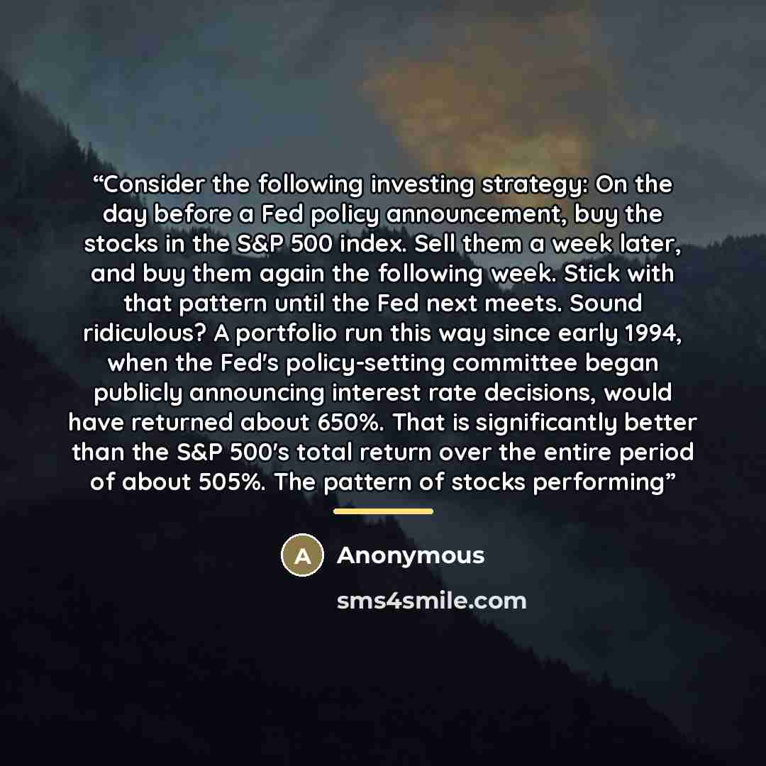“Consider the following investing strategy: On the day before a Fed policy announcement, buy the stocks in the S&P 500 index. Sell them a week later, and buy them again the following week. Stick with that pattern until the Fed next meets. Sound ridiculous? A portfolio run this way since early 1994…” quote by Anonymous