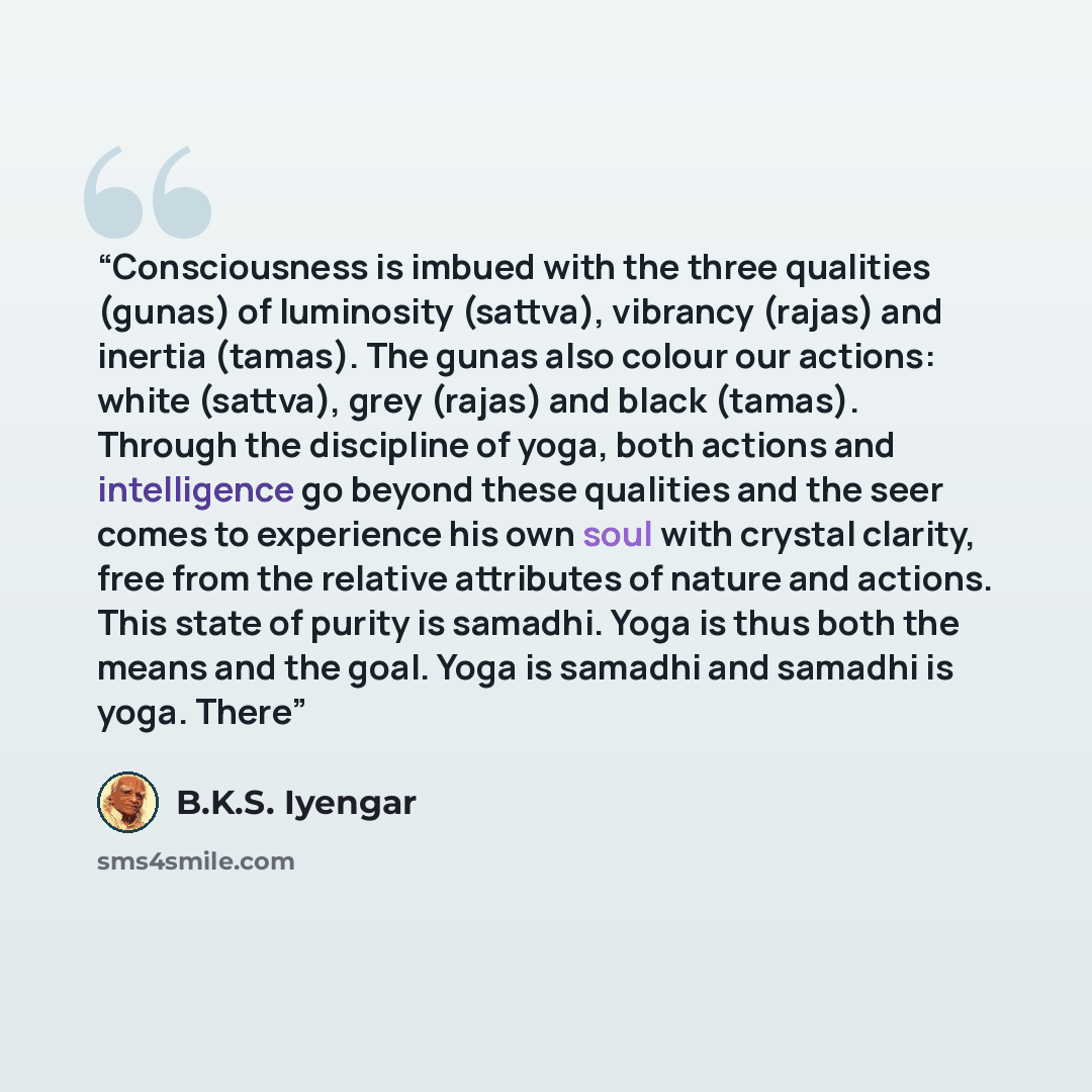 “Consciousness is imbued with the three qualities (gunas) of luminosity (sattva), vibrancy (rajas) and inertia (tamas). The gunas also colour our actions: white (sattva), grey (rajas) and black (tamas). Through the discipline of yoga, both actions and intelligence go beyond these qualities and the…” quote by B.K.S. Iyengar