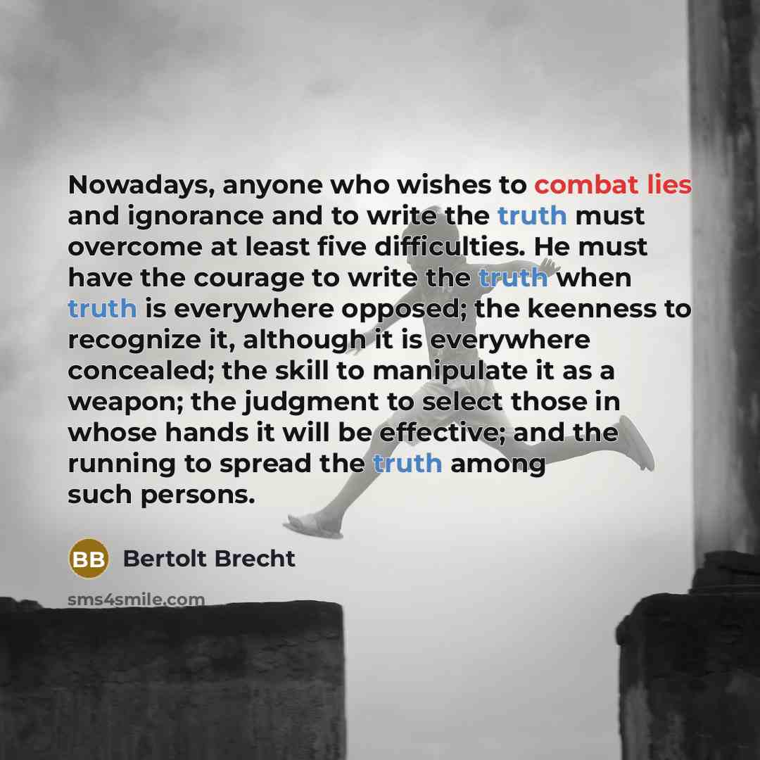 “Nowadays, anyone who wishes to combat lies and ignorance and to write the truth must overcome at least five difficulties. He must have the courage to write the truth when truth is everywhere opposed; the keenness to recognize it, although it is everywhere concealed; the skill to manipulate it as a…” quote by Bertolt Brecht