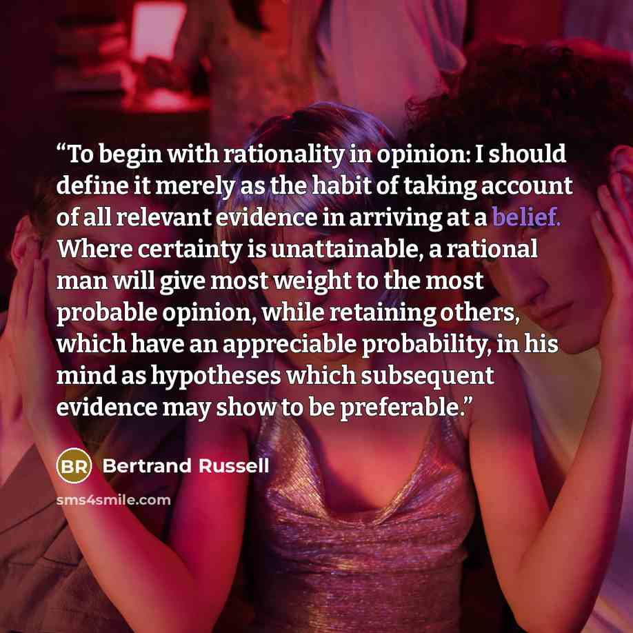 “To begin with rationality in opinion: I should define it merely as the habit of taking account of all relevant evidence in arriving at a belief. Where certainty is unattainable, a rational man will give most weight to the most probable opinion, while retaining others, which have an appreciable…” quote by Bertrand Russell