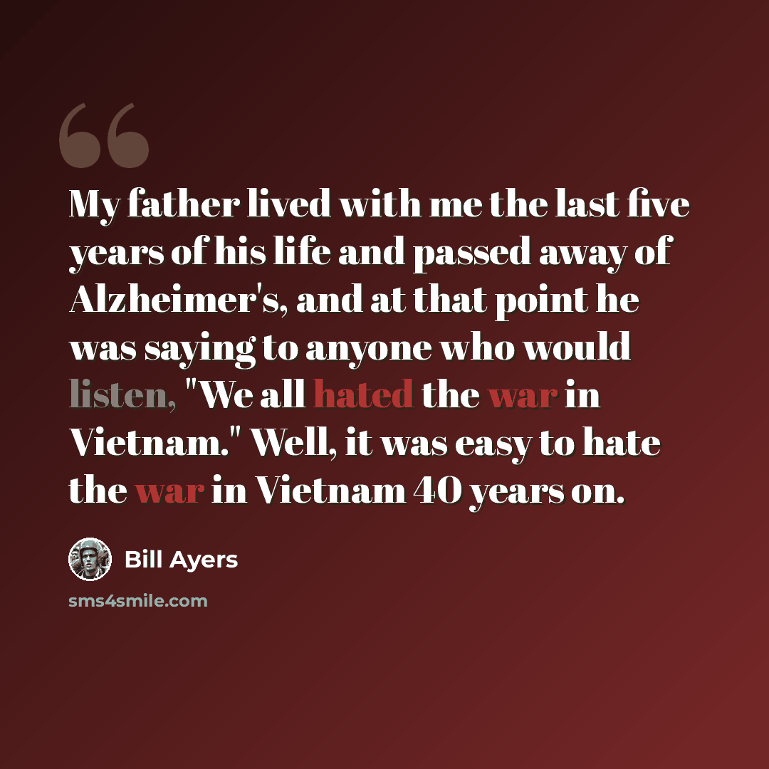 “My father lived with me the last five years of his life and passed away of Alzheimer's, and at that point he was saying to anyone who would listen, "We all hated the war in Vietnam." Well, it was easy to hate the war in Vietnam 40 years on.” quote by Bill Ayers