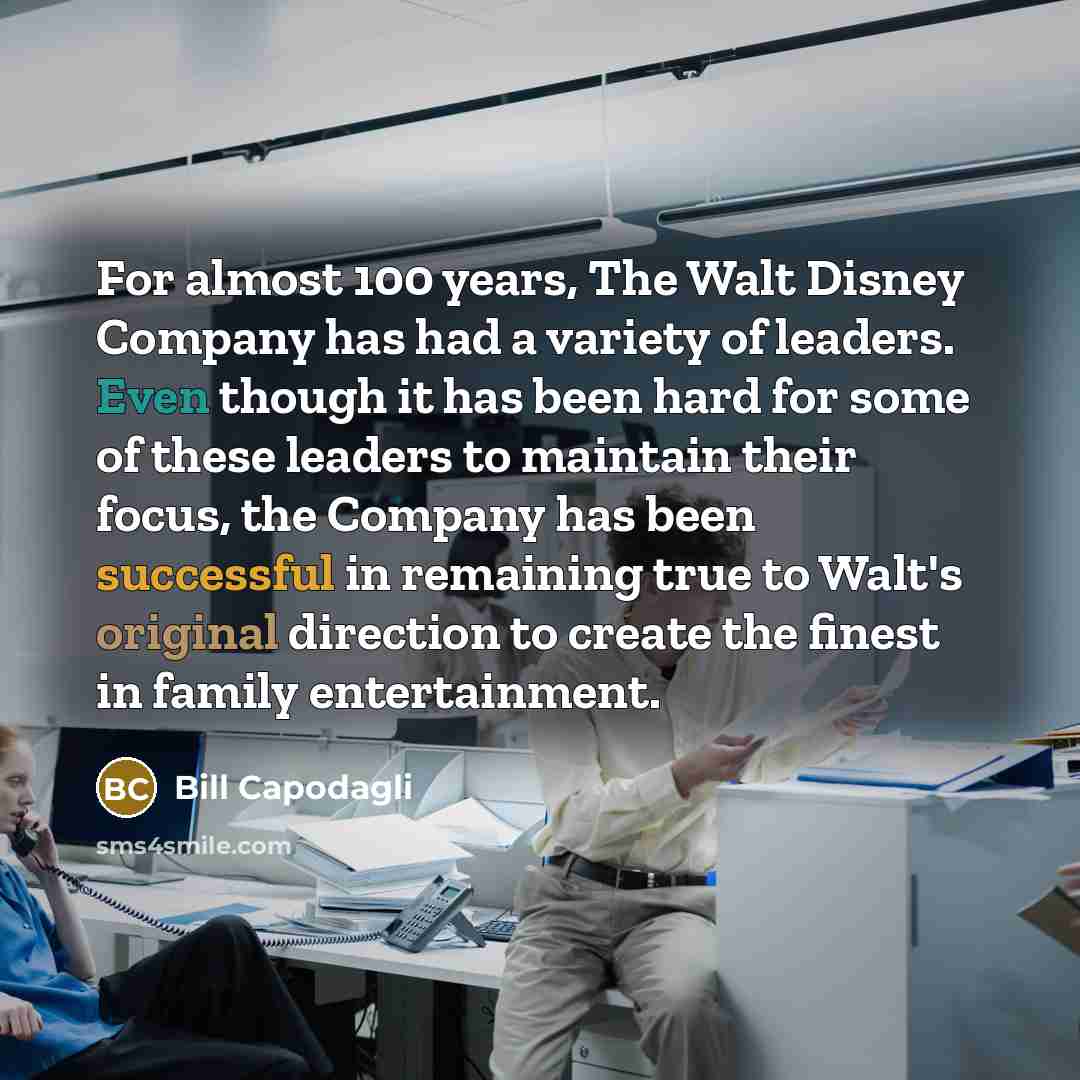 “For almost 100 years, The Walt Disney Company has had a variety of leaders. Even though it has been hard for some of these leaders to maintain their focus, the Company has been successful in remaining true to Walt's original direction to create the finest in family entertainment.” quote by Bill Capodagli