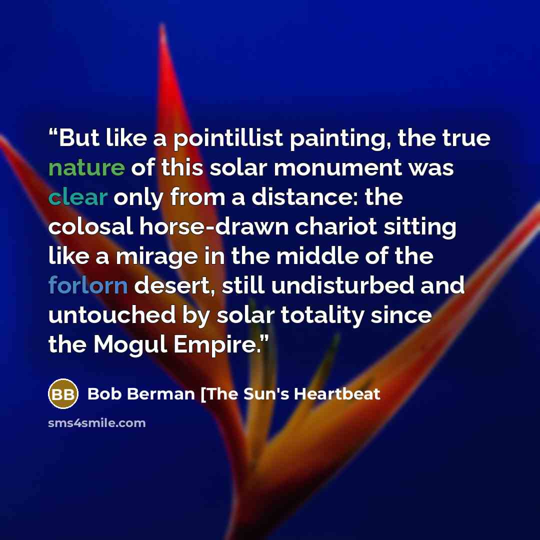 “But like a pointillist painting, the true nature of this solar monument was clear only from a distance: the colosal horse-drawn chariot sitting like a mirage in the middle of the forlorn desert, still undisturbed and untouched by solar totality since the Mogul Empire.” quote by Bob Berman [The Sun's Heartbeat