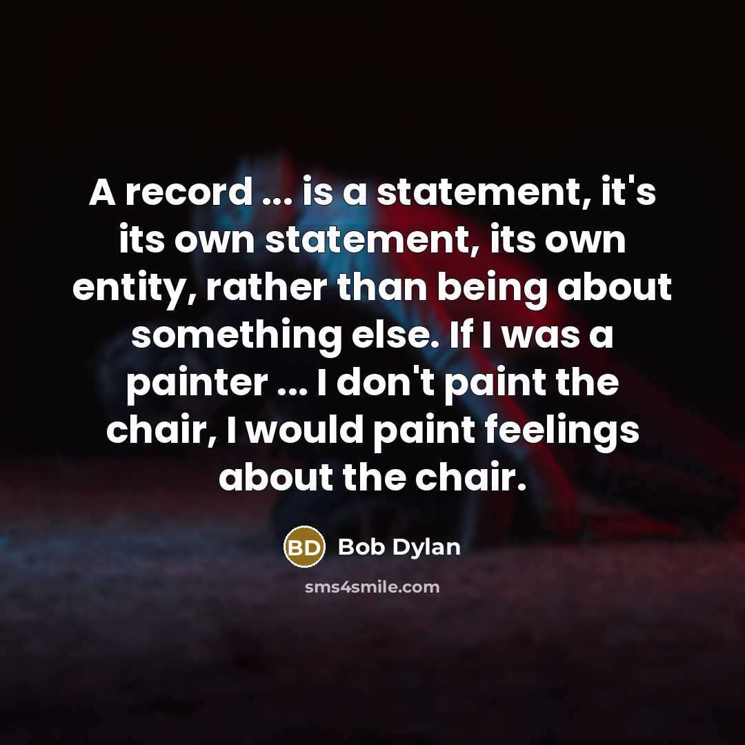 “A record ... is a statement, it's its own statement, its own entity, rather than being about something else. If I was a painter ... I don't paint the chair, I would paint feelings about the chair.” quote by Bob Dylan