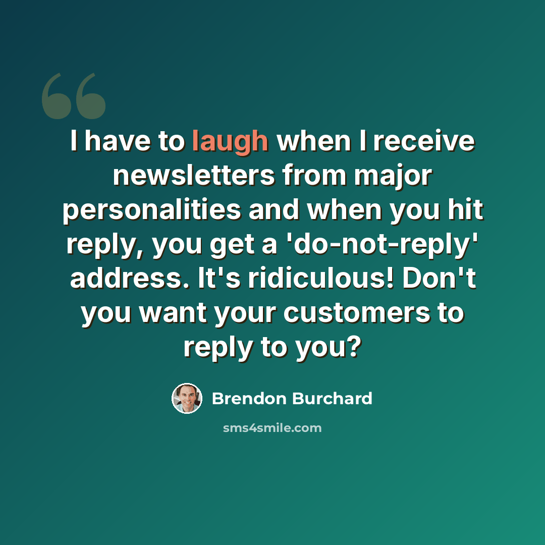 “I have to laugh when I receive newsletters from major personalities and when you hit reply, you get a 'do-not-reply' address. It's ridiculous! Don't you want your customers to reply to you?” quote by Brendon Burchard