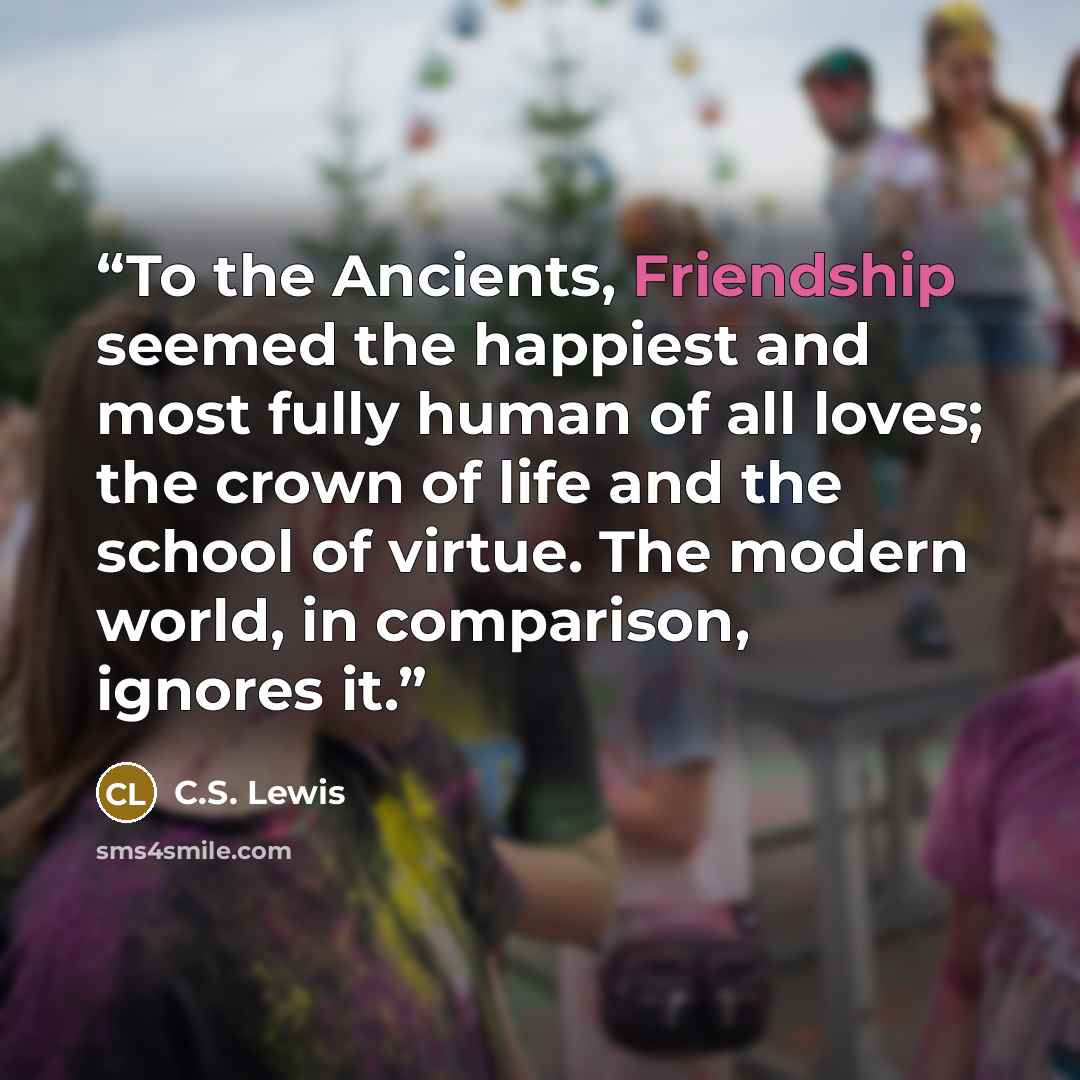 “To the Ancients, Friendship seemed the happiest and most fully human of all loves; the crown of life and the school of virtue. The modern world, in comparison, ignores it.” quote by C.S. Lewis