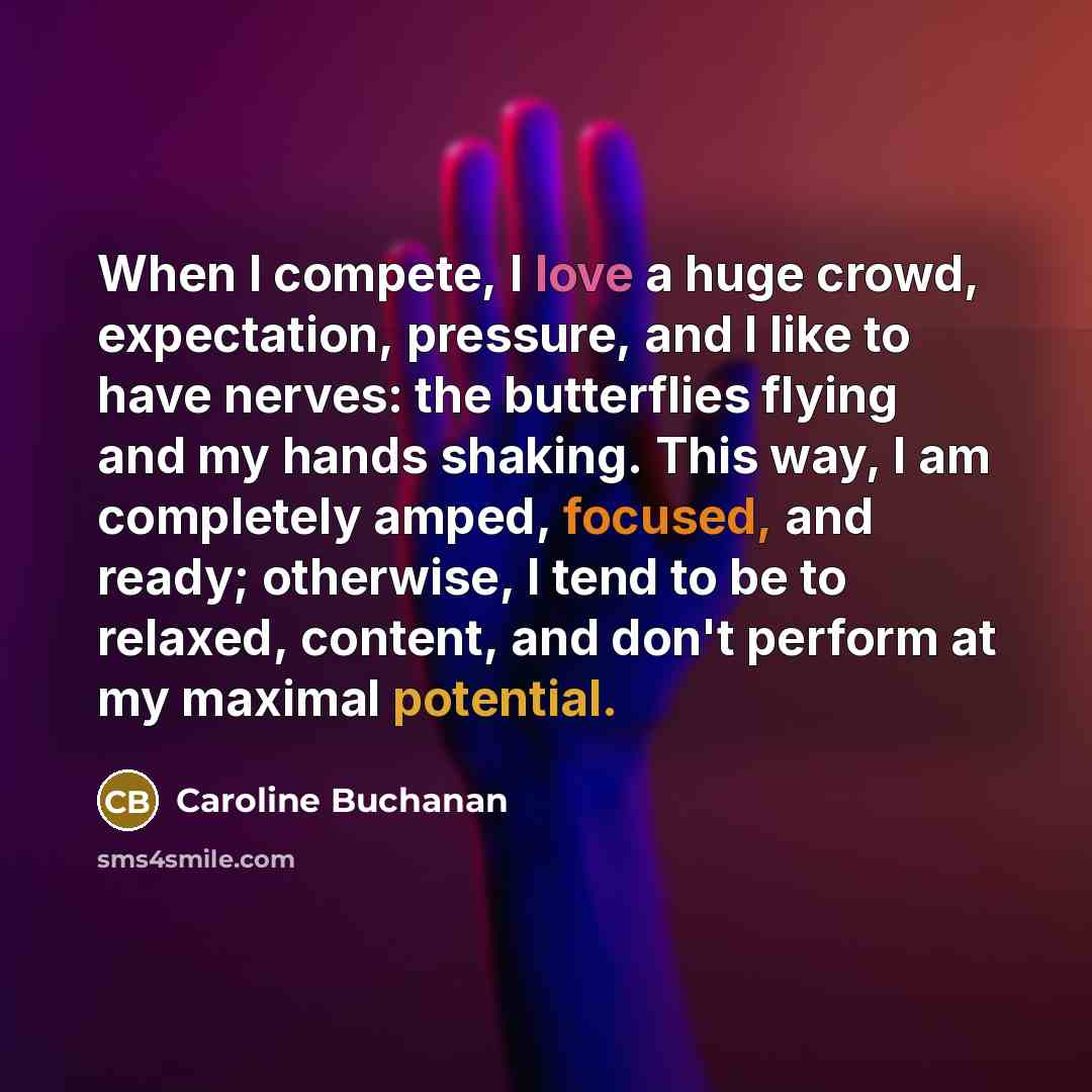 “When I compete, I love a huge crowd, expectation, pressure, and I like to have nerves: the butterflies flying and my hands shaking. This way, I am completely amped, focused, and ready; otherwise, I tend to be to relaxed, content, and don't perform at my maximal potential.” quote by Caroline Buchanan