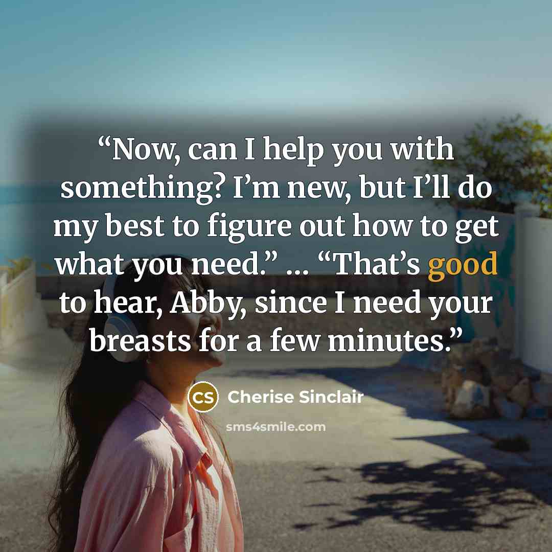 “Now, can I help you with something? I’m new, but I’ll do my best to figure out how to get what you need.” … “That’s good to hear, Abby, since I need your breasts for a few minutes.” quote by Cherise Sinclair