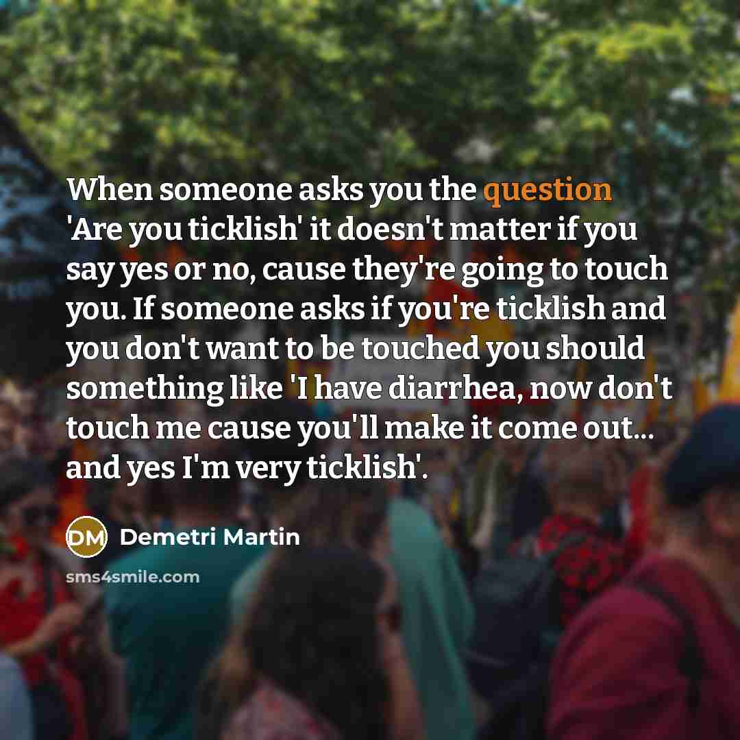 “When someone asks you the question 'Are you ticklish' it doesn't matter if you say yes or no, cause they're going to touch you. If someone asks if you're ticklish and you don't want to be touched you should something like 'I have diarrhea, now don't touch me cause you'll make it come out... and…” quote by Demetri Martin
