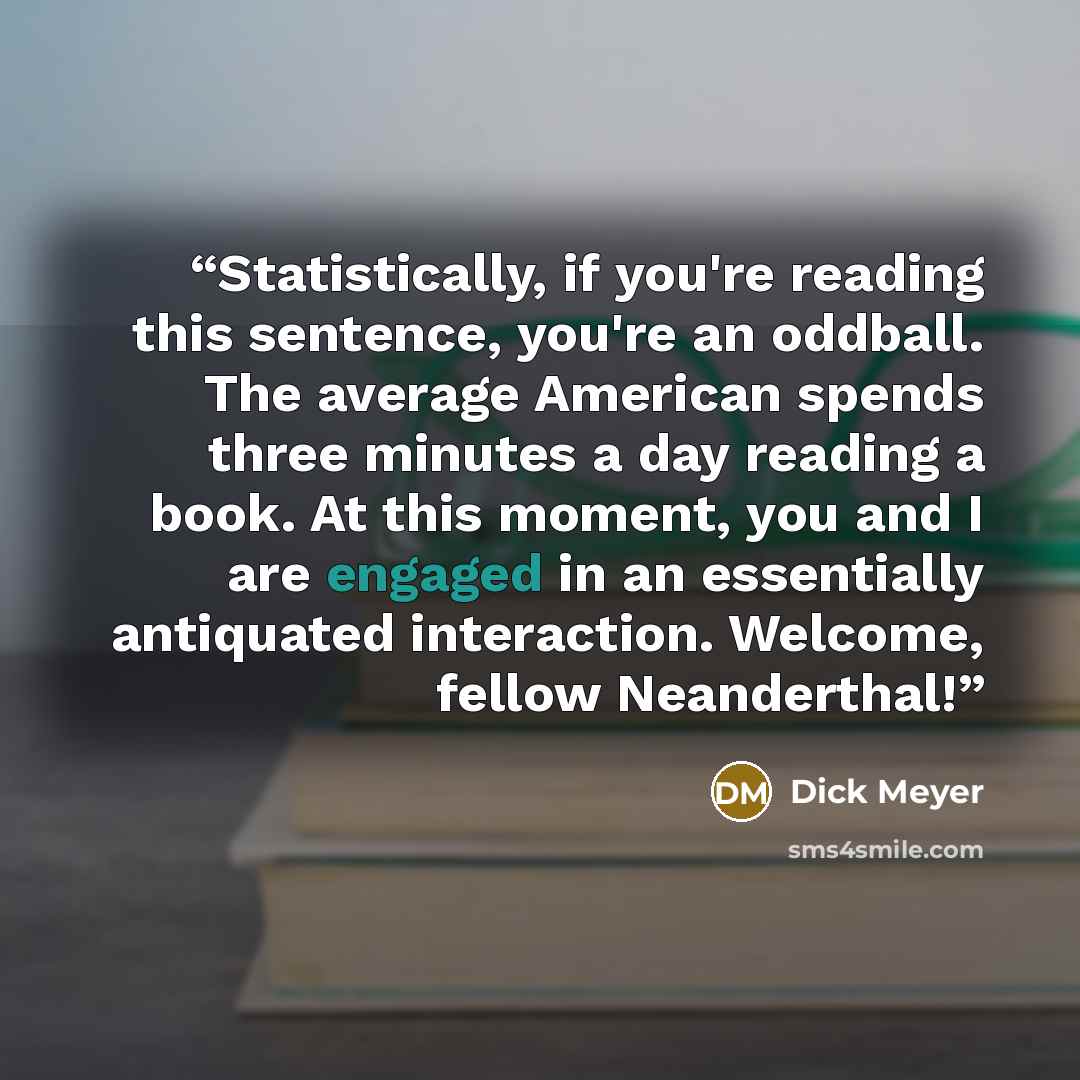 “Statistically, if you're reading this sentence, you're an oddball. The average American spends three minutes a day reading a book. At this moment, you and I are engaged in an essentially antiquated interaction. Welcome, fellow Neanderthal!” quote by Dick Meyer