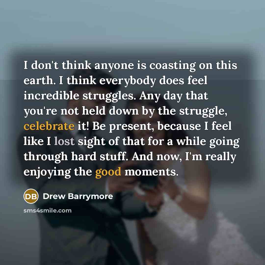 “I don't think anyone is coasting on this earth. I think everybody does feel incredible struggles. Any day that you're not held down by the struggle, celebrate it! Be present, because I feel like I lost sight of that for a while going through hard stuff. And now, I'm really enjoying the good moments.” quote by Drew Barrymore