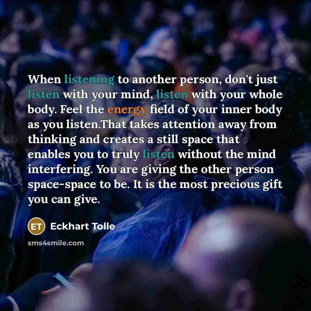 “When listening to another person, don't just listen with your mind, listen with your whole body. Feel the energy field of your inner body as you listen.That takes attention away from thinking and creates a still space that enables you to truly listen without the mind interfering. You are giving…” quote by Eckhart Tolle