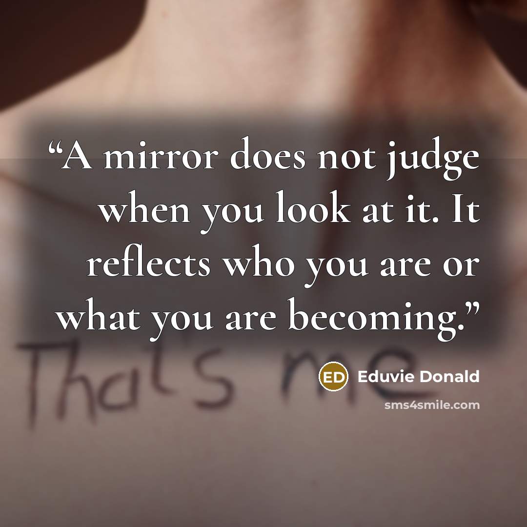 “A mirror does not judge when you look at it. It reflects who you are or what you are becoming.” quote by Eduvie Donald