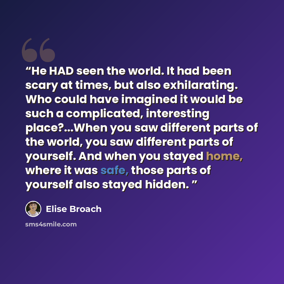 “He HAD seen the world. It had been scary at times, but also exhilarating. Who could have imagined it would be such a complicated, interesting place?...When you saw different parts of the world, you saw different parts of yourself. And when you stayed home, where it was safe, those parts of…” quote by Elise Broach