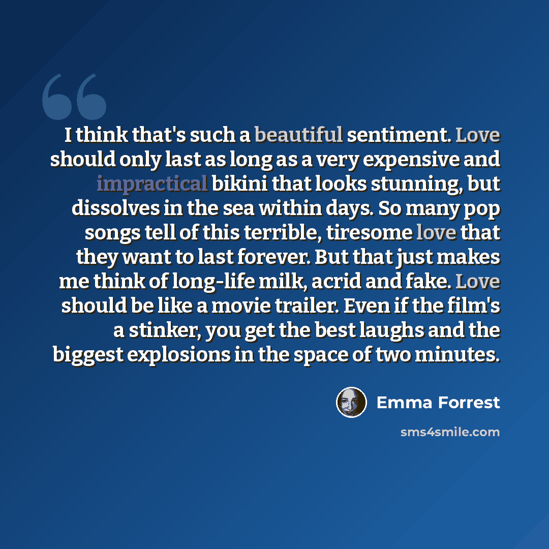 “I think that's such a beautiful sentiment. Love should only last as long as a very expensive and impractical bikini that looks stunning, but dissolves in the sea within days. So many pop songs tell of this terrible, tiresome love that they want to last forever. But that just makes me think of…” quote by Emma Forrest