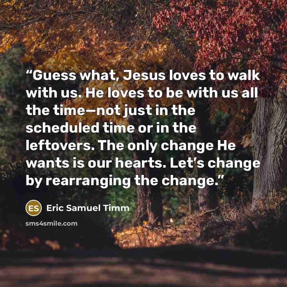 “Guess what, Jesus loves to walk with us. He loves to be with us all the time—not just in the scheduled time or in the leftovers. The only change He wants is our hearts. Let’s change by rearranging the change.” quote by Eric Samuel Timm