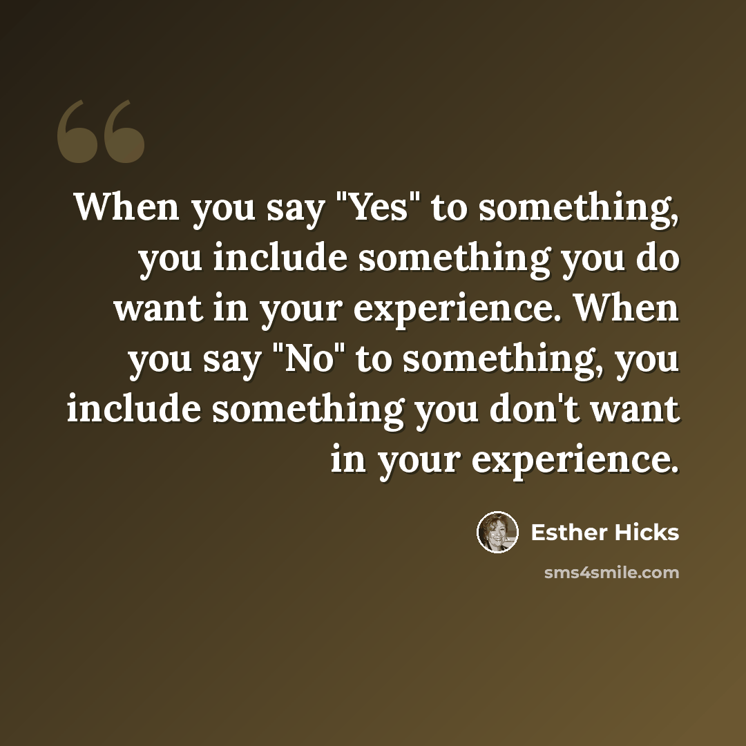 “When you say "Yes" to something, you include something you do want in your experience. When you say "No" to something, you include something you don't want in your experience.” quote by Esther Hicks