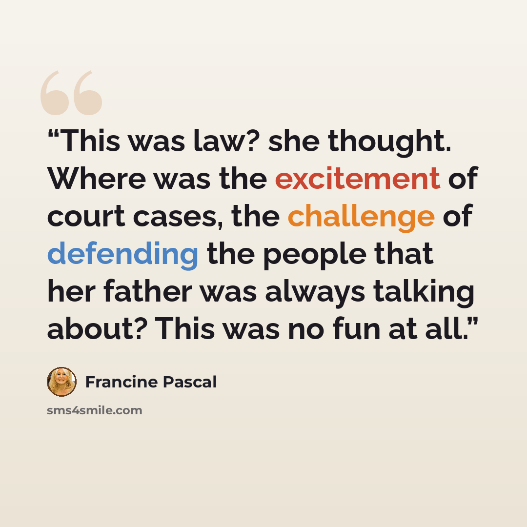 “This was law? she thought. Where was the excitement of court cases, the challenge of defending the people that her father was always talking about? This was no fun at all.” quote by Francine Pascal