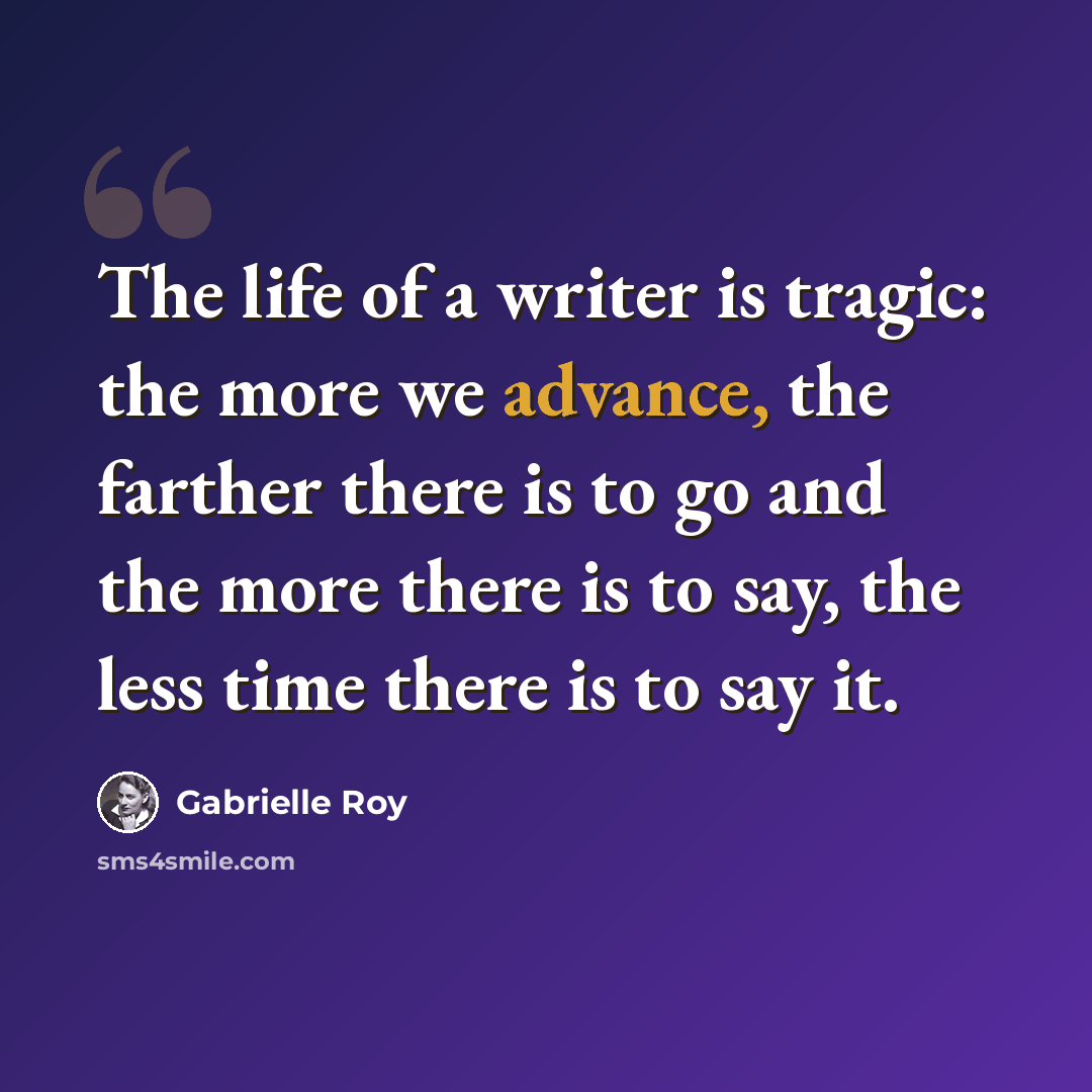 “The life of a writer is tragic: the more we advance, the farther there is to go and the more there is to say, the less time there is to say it.” quote by Gabrielle Roy